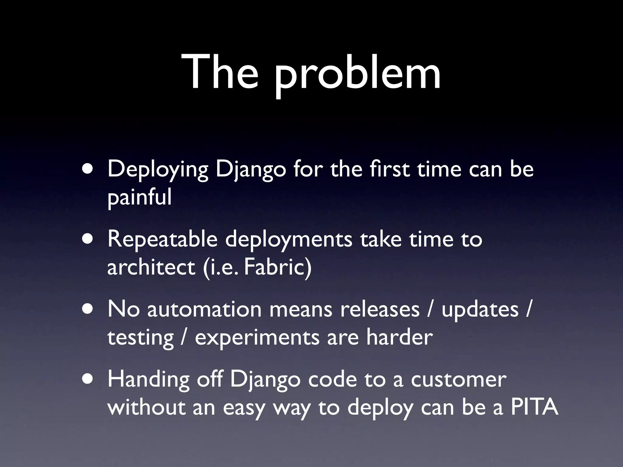The problem
• Deploying Django for the first time can be
painful
• Repeatable deployments take time to
architect (i.e. Fabric)
• No automation means releases / updates /
testing / experiments are harder
• Handing off Django code to a customer
without an easy way to deploy can be a PITA
