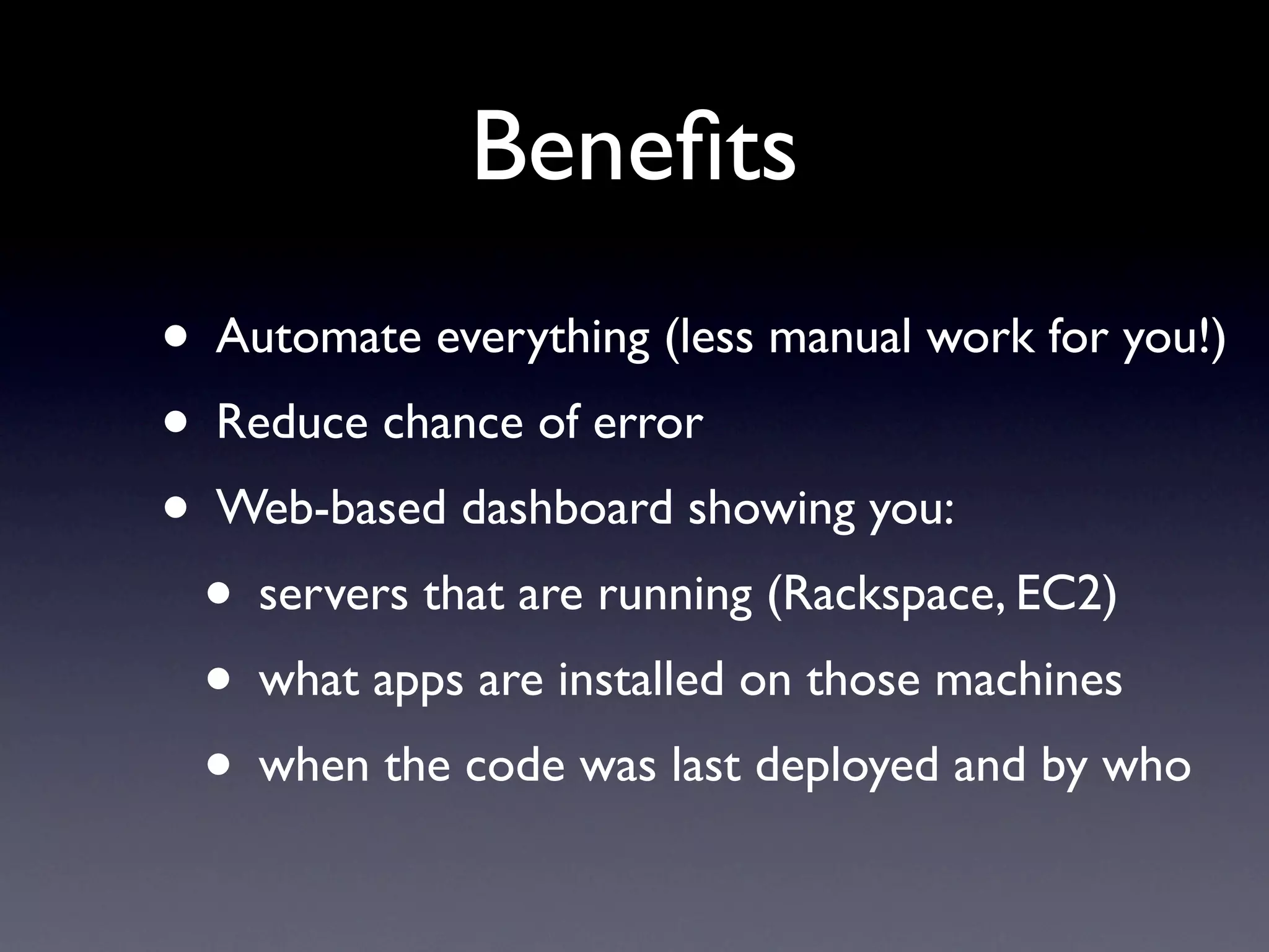 Benefits
• Automate everything (less manual work for you!)
• Reduce chance of error
• Web-based dashboard showing you:
• servers that are running (Rackspace, EC2)
• what apps are installed on those machines
• when the code was last deployed and by who