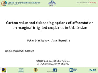 Carbon value and risk coping options of afforestation
   on marginal irrigated croplands in Uzbekistan


                  Utkur Djanibekov, Asia Khamzina


email: utkur@uni-bonn.de


                           UNCCD 2nd Scientific Conference
                           Bonn, Germany, April 9-12, 2013
 