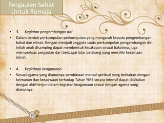 • 3. Kegiatan pengembangan diri
• Dalam bentuk perkumpulan-perkumpulan yang mengarah kepada pengembangan
bakat dan minat. Dengan menjadi anggota suatu perkumpulan pengembangan diri
inilah anak disamping dapat membentuk kecakapan sesuai bakatnya, juga
memperluas pergaulan dari berbagai latar belakang yang memiliki kesamaan
minat.
• 4. Kegiataan keagamaan
• Sesuai agama yang dianutnya pembinaan mental spiritual yang berkaitan dengan
keimanan dan ketaqwaan terhadap Tuhan YME secara intensif dapat dilakukan
dengan aktif terjun dalam kegiatan keagamaan sesuai dengan agama yang
dianutnya.
Pergaulan Sehat
Untuk Remaja
 