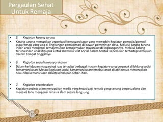 • 5. Kegiatan karang taruna
• Karang taruna merupakan organisasi kemasyarakatan yang mewadahi kegiatan pemuda/pemudi
atau remaja yang ada di lingkungan pemukiman di bawah pemerintah desa. Melalui karang taruna
inilah anak mengenal kemajemukan-kemajemukan msyarakat di lingkungannya. Melalui karang
taruna inilah anak dipupuk untuk memiliki sifat social dalam bentuk kepedulian terhadap kemajuan
daerah tempat tinggalnya.
• 6. Kegiatan social kemasyarakatan
• Dalam kehidupan masyarakat luas tehadap berbagai macam kegiatan yang bergerak di bidang social
kemasyarakatan. Melaui kegiatan social kamasyarakatan tersebut anak dilatih untuk menerapkan
nilai-nilai kemanusiaan dalam kehidupan sehari-hari.
• 7. Kegiatan pecinta alam
• Kegiatan pecinta alam merupakan media yang tepat bagi remaja yang senang berpetualang dan
mencari tahu mengenai rahasia alam secara langsung.
Pergaulan Sehat
Untuk Remaja
 