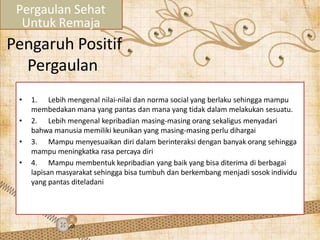 Pengaruh Positif
Pergaulan
• 1. Lebih mengenal nilai-nilai dan norma social yang berlaku sehingga mampu
membedakan mana yang pantas dan mana yang tidak dalam melakukan sesuatu.
• 2. Lebih mengenal kepribadian masing-masing orang sekaligus menyadari
bahwa manusia memiliki keunikan yang masing-masing perlu dihargai
• 3. Mampu menyesuaikan diri dalam berinteraksi dengan banyak orang sehingga
mampu meningkatka rasa percaya diri
• 4. Mampu membentuk kepribadian yang baik yang bisa diterima di berbagai
lapisan masyarakat sehingga bisa tumbuh dan berkembang menjadi sosok individu
yang pantas diteladani
Pergaulan Sehat
Untuk Remaja
 