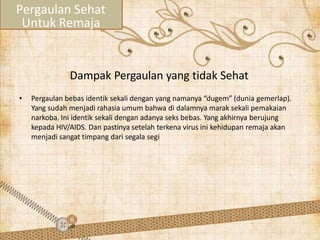 Dampak Pergaulan yang tidak Sehat
• Pergaulan bebas identik sekali dengan yang namanya “dugem” (dunia gemerlap).
Yang sudah menjadi rahasia umum bahwa di dalamnya marak sekali pemakaian
narkoba. Ini identik sekali dengan adanya seks bebas. Yang akhirnya berujung
kepada HIV/AIDS. Dan pastinya setelah terkena virus ini kehidupan remaja akan
menjadi sangat timpang dari segala segi
Pergaulan Sehat
Untuk Remaja
 