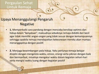 Upaya Menanggulangi Pengaruh
Negative
• 1. Memperbaiki cara pandang dengan mencoba bersikap optimis dan
hidup dalam “kenyataan”, maksudnya sebaiknya remaja dididik dari kecil
agar tidak memiliki angan-angan yang tidak sesuai dengan kemampuannya
sehingga apabila remaja mendapatkan kekecewaan mereka akan mampu
menanggapinya dengan positif.
• 2. Menjaga keseimbangan pola hidup. Yaitu perlunya remaja belajar
disiplin dengan mengelola waktu, emosi, energi serta pikiran dengan baik
dan bermanfaat, misalnya mengatur waktu dalam kegiatan sehari-hari
serta mengisi waktu luang dengan kegiatan positif
Pergaulan Sehat
Untuk Remaja
 