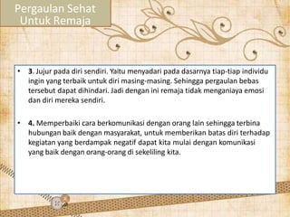 • 3. Jujur pada diri sendiri. Yaitu menyadari pada dasarnya tiap-tiap individu
ingin yang terbaik untuk diri masing-masing. Sehingga pergaulan bebas
tersebut dapat dihindari. Jadi dengan ini remaja tidak menganiaya emosi
dan diri mereka sendiri.
• 4. Memperbaiki cara berkomunikasi dengan orang lain sehingga terbina
hubungan baik dengan masyarakat, untuk memberikan batas diri terhadap
kegiatan yang berdampak negatif dapat kita mulai dengan komunikasi
yang baik dengan orang-orang di sekeliling kita.
Pergaulan Sehat
Untuk Remaja
 