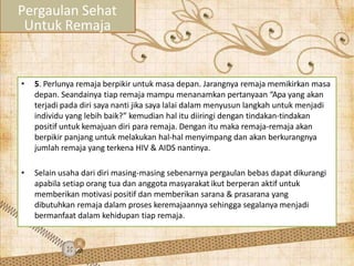• 5. Perlunya remaja berpikir untuk masa depan. Jarangnya remaja memikirkan masa
depan. Seandainya tiap remaja mampu menanamkan pertanyaan “Apa yang akan
terjadi pada diri saya nanti jika saya lalai dalam menyusun langkah untuk menjadi
individu yang lebih baik?” kemudian hal itu diiringi dengan tindakan-tindakan
positif untuk kemajuan diri para remaja. Dengan itu maka remaja-remaja akan
berpikir panjang untuk melakukan hal-hal menyimpang dan akan berkurangnya
jumlah remaja yang terkena HIV & AIDS nantinya.
• Selain usaha dari diri masing-masing sebenarnya pergaulan bebas dapat dikurangi
apabila setiap orang tua dan anggota masyarakat ikut berperan aktif untuk
memberikan motivasi positif dan memberikan sarana & prasarana yang
dibutuhkan remaja dalam proses keremajaannya sehingga segalanya menjadi
bermanfaat dalam kehidupan tiap remaja.
Pergaulan Sehat
Untuk Remaja
 
