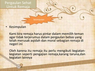 • Kesimpulan
Kami kira remaja harus pintar dalam memilih teman
agar tidak terjerumus dalam pergaulan bebas yang
telah merusak aqidah dan moral sebagian remaja di
negeri ini
Oleh karena itu remaja itu perlu mengikuti kegiatan-
kegiatan seperti pengajian remaja,karang taruna,dan
kegiatan lainnya
Pergaulan Sehat
Untuk Remaja
kesimpulan
 