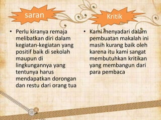 saran
• Perlu kiranya remaja
melibatkan diri dalam
kegiatan-kegiatan yang
positif baik di sekolah
maupun di
lingkungannya yang
tentunya harus
mendapatkan dorongan
dan restu dari orang tua
• Kami menyadari dalam
pembuatan makalah ini
masih kurang baik oleh
karena itu kami sangat
membutuhkan kritikan
yang membangun dari
para pembaca
Kritik
 
