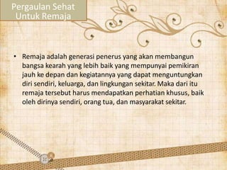 • Remaja adalah generasi penerus yang akan membangun
bangsa kearah yang lebih baik yang mempunyai pemikiran
jauh ke depan dan kegiatannya yang dapat menguntungkan
diri sendiri, keluarga, dan lingkungan sekitar. Maka dari itu
remaja tersebut harus mendapatkan perhatian khusus, baik
oleh dirinya sendiri, orang tua, dan masyarakat sekitar.
Pergaulan Sehat
Untuk Remaja
 
