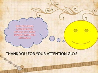 THANK YOU FOR YOUR ATTENTION GUYS
KEEP OUR SOCIAL
INTERCOURSE !!!
LET’S US BE A GREAT
STUDENT WITH OUR
ATTITUDE !!
 