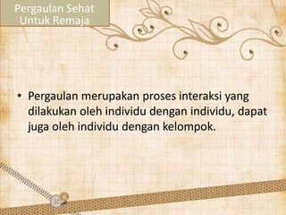 • Pergaulan merupakan proses interaksi yang
dilakukan oleh individu dengan individu, dapat
juga oleh individu dengan kelompok.
Pergaulan Sehat
Untuk Remaja
 