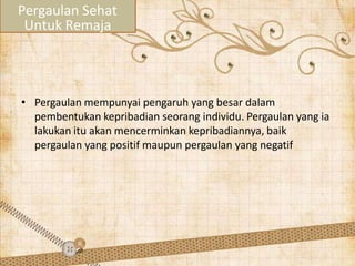• Pergaulan mempunyai pengaruh yang besar dalam
pembentukan kepribadian seorang individu. Pergaulan yang ia
lakukan itu akan mencerminkan kepribadiannya, baik
pergaulan yang positif maupun pergaulan yang negatif
Pergaulan Sehat
Untuk Remaja
 