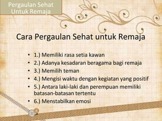 Cara Pergaulan Sehat untuk Remaja
• 1.) Memiliki rasa setia kawan
• 2.) Adanya kesadaran beragama bagi remaja
• 3.) Memilih teman
• 4.) Mengisi waktu dengan kegiatan yang positif
• 5.) Antara laki-laki dan perempuan memiliki
batasan-batasan tertentu
• 6.) Menstabilkan emosi
Pergaulan Sehat
Untuk Remaja
 