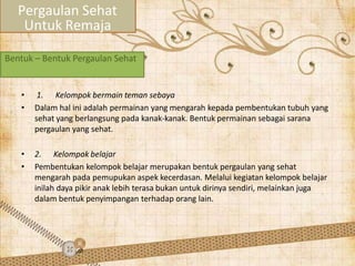 Bentuk – Bentuk Pergaulan Sehat
• 1. Kelompok bermain teman sebaya
• Dalam hal ini adalah permainan yang mengarah kepada pembentukan tubuh yang
sehat yang berlangsung pada kanak-kanak. Bentuk permainan sebagai sarana
pergaulan yang sehat.
• 2. Kelompok belajar
• Pembentukan kelompok belajar merupakan bentuk pergaulan yang sehat
mengarah pada pemupukan aspek kecerdasan. Melalui kegiatan kelompok belajar
inilah daya pikir anak lebih terasa bukan untuk dirinya sendiri, melainkan juga
dalam bentuk penyimpangan terhadap orang lain.
Pergaulan Sehat
Untuk Remaja
 