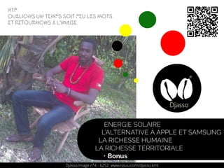 Djasso Image n°4 - 6252 www.issuu.com/djasso.kmt
ENERGIE SOLAIRE
L’ALTERNATIVE À APPLE ET SAMSUNG
LA RICHESSE HUMAINE
LA RICHESSE TERRITORIALE
+ Bonus
Htp
Oublions un temps soit peu les mots
et retournons a l'image.
 