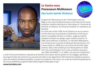 Le Saviez-vous
Processeurs Multicoeurs
Oye kunle Ayinde Olukotun
Ce génie de l’éléctronique et de l’informatique vient, du
Nigeria,estunpionnierdesprocesseursmulti-cœurs(multi-core),
professeur de génie électrique et informatique à l’Université de
Stanford, et directeur du Pervasive Parallelie sm Laboratory de
Stanford.
Au milieu des années 1990, Kunle Olukotun et ses co-auteurs
ont fait valoir que les processeurs d’ordinateurs multi-cœurs
étaient susceptibles de faire un meilleur usage du matériel
hardware comparé aux designs super-scalaires existants. En
2000, alors professeur à Stanford, il a créé Afara Websystems,
une entreprise qui concevait et fabriquait des processeurs mul-
ti-cœurs basés sur SPARC pour les Centres de Données (Data
Centers). Afara a été achetée par Sun Microsystems en 2002.
Chez Sun, Kunle Olukotun fut l’un des architectes du proces-
seur 2005 UltraSPARC T1. En 2008, il est retourné à Stanford et
a créé le Pervasive Parallelism Laboratory de Stanford. Ses travaux récents portent sur les langages spécifiques
de programmation des domaines qui peuvent permettre à des algorithmes d’être facilement adaptés à plusieurs
types de matériel (hardware) parallèle, y compris les systèmes multi-cœurs, les unités de traitement graphique et
les circuits prédiffusés programmables (field-programmable gate arrays).
www.kumatoo.com
 