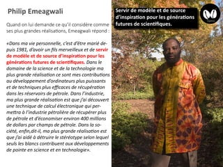 Philip Emeagwali
Quand on lui demande ce qu’il considère comme
ses plus grandes réalisations, Emeagwali répond :
«Dans ma vie personnelle, c’est d’être marié de-
puis 1981, d’avoir un fils merveilleux et de servir
de modèle et de source d’inspiration pour les
générations futures de scientifiques. Dans le
domaine de la science et de la technologie ma
plus grande réalisation ce sont mes contributions
au développement d’ordinateurs plus puissants
et de techniques plus efficaces de récupération
dans les réservoirs de pétrole. Dans l’industrie,
ma plus grande réalisation est que j’ai découvert
une technique de calcul électronique qui per-
mettra à l’industrie pétrolière de récupérer plus
de pétrole et d’économiser environ 400 millions
de dollars par champs de pétrole. Dans la so-
ciété, enfin,dit-il, ma plus grande réalisation est
que j’ai aidé à détruire le stéréotype selon lequel
seuls les blancs contribuent aux développements
de pointe en science et en technologie».
Servir de modèle et de source
d’inspiration pour les générations
futures de scientifiques.
 