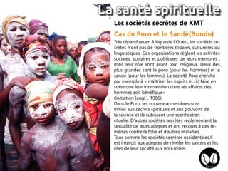 Très répandues en Afrique de l’Ouest, les sociétés se-
crètes n’ont pas de frontières tribales, culturelles ou
linguistiques. Ces organisations règlent les activités
sociales, scolaires et politiques de leurs membres ;
mais leur rôle sont avant tout religieux. Deux des
plus grandes sont le poro (pour les hommes) et le
sandé (pour les femmes). La société Poro cherche
par exemple à « maîtriser les esprits et (à) faire en
sorte que leur intervention dans les affaires des
hommes soit bénéfique»
(Initiation [angl.], 1986).
Dans le Poro, les nouveaux membres sont
initiés aux secrets spirituels et aux pouvoirs de
la science et ils subissent une scarification
rituelle. D’autres sociétés secrètes réglementent la
sexualité de leurs adeptes et ont recours à des re-
mèdes contre la folie et d’autres maladies.
Tous comme les sociétés secrètes occidentales,Il
est interdit aux adeptes de révéler les savoirs et les
rites de leur société aux non-inities.
Les sociétés secrètes de KMT
Cas du Poro et le Sandé(Bondo)
La santé spirituelle
 