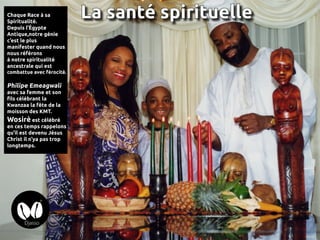 Chaque Race à sa
Spiritualité.
Depuis l’Égypte
Antique,notre génie
c’est le plus
manifester quand nous
nous référons
à notre spiritualité
ancestrale qui est
combattue avec férocité.
Philipe Emeagwali
avec sa femme et son
fils célébrant la
Kwanzaa la fête de la
moisson des KMT.
Wosirè est célébré
en ces temps rappelons
qu’il est devenu Jésus
Christ il n’ya pas trop
longtemps.
La santé spirituelle
 