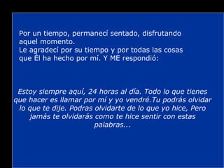 Por un tiempo, permanecí sentado, disfrutando aquel momento. Le agradecí por su tiempo y por todas las cosas que Él ha hecho por mí. Y ME respondió: Estoy siempre aquí, 24 horas al día. Todo lo que tienes que hacer es llamar por mí y yo vendré.Tu podrás olvidar lo que te dije. Podras olvidarte de lo que yo hice, Pero jamás te olvidarás como te hice sentir con estas palabras... 