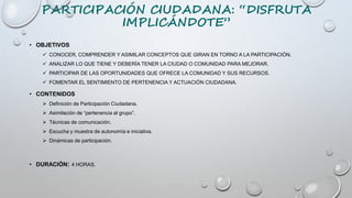 PARTICIPACIÓN CIUDADANA: “DISFRUTA
IMPLICÁNDOTE”
• OBJETIVOS
 CONOCER, COMPRENDER Y ASIMILAR CONCEPTOS QUE GIRAN EN TORNO A LA PARTICIPACIÓN.
 ANALIZAR LO QUE TIENE Y DEBERÍA TENER LA CIUDAD O COMUNIDAD PARA MEJORAR.
 PARTICIPAR DE LAS OPORTUNIDADES QUE OFRECE LA COMUNIDAD Y SUS RECURSOS.
 FOMENTAR EL SENTIMIENTO DE PERTENENCIA Y ACTUACIÓN CIUDADANA.
• CONTENIDOS
 Definición de Participación Ciudadana.
 Asimilación de “pertenencia al grupo”.
 Técnicas de comunicación.
 Escucha y muestra de autonomía e iniciativa.
 Dinámicas de participación.
• DURACIÓN: 4 HORAS.
 