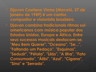  Djavan Caetano Viana (Maceió, 27 de
janeiro de 1949) é um cantor,
compositor e violonista brasileiro.
 Djavan combina tradicionais ritmos sul-
americanos com música popular dos
Estados Unidos, Europa e África. Entre
seus sucessos musicais destacam-se,
"Meu Bem Querer", "Oceano", "Se...",
"Faltando um Pedaço", "Esquinas",
"Seduzir", "Pétala", "Lilás", "A Ilha", "Fato
Consumado", "Álibi", "Azul", "Cigano",
"Sina" e "Serrado".
 