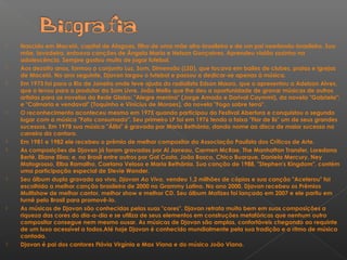  Nascido em Maceió, capital de Alagoas, filho de uma mãe afro-brasileira e de um pai neerlando-brasileiro. Sua
mãe, lavadeira, entoava canções de Ângela Maria e Nelson Gonçalves. Aprendeu violão sozinho na
adolescência. Sempre gostou muito de jogar futebol.
 Aos dezoito anos, formou o conjunto Luz, Som, Dimensão (LSD), que tocava em bailes de clubes, praias e igrejas
de Maceió. No ano seguinte, Djavan largou o futebol e passou a dedicar-se apenas à música.
 Em 1973 foi para o Rio de Janeiro onde teve ajuda do radialista Edson Mauro, que o apresentou a Adelzon Alves,
que o levou para o produtor da Som Livre, João Mello que lhe deu a oportunidade de gravar músicas de outros
artistas para as novelas da Rede Globo: "Alegre menina" (Jorge Amado e Dorival Caymmi), da novela "Gabriela";
e "Calmaria e vendaval" (Toquinho e Vinícius de Moraes), da novela "Fogo sobre terra".
 O reconhecimento aconteceu mesmo em 1975 quando participou do Festival Abertura e conquistou o segundo
lugar com a música "Fato consumado". Seu primeiro LP foi em 1976 tendo a faixa "Flor de lis" um de seus grandes
sucessos. Em 1978 sua música "Álibi" é gravada por Maria Bethânia, dando nome ao disco de maior sucesso na
carreira da cantora.
 Em 1981 e 1982 ele recebeu o prêmio de melhor compositor da Associação Paulista dos Críticos de Arte.
 As composições de Djavan já foram gravadas por Al Jarreau, Carmen McRae, The Manhattan Transfer, Loredana
Bertè, Eliane Elias; e, no Brasil entre outros por Gal Costa, João Bosco, Chico Buarque, Daniela Mercury, Ney
Matogrosso, Elba Ramalho, Caetano Veloso e Maria Bethânia. Sua canção de 1988, "Stephen's Kingdom", contém
uma participação especial de Stevie Wonder.
 Seu álbum duplo gravado ao vivo, Djavan Ao Vivo, vendeu 1,2 milhões de cópias e sua canção "Acelerou" foi
escolhida a melhor canção brasileira de 2000 no Grammy Latino. No ano 2000, Djavan recebeu os Prêmios
Multishow de melhor cantor, melhor show e melhor CD. Seu álbum Matizes foi lançado em 2007 e ele partiu em
turnê pelo Brasil para promovê-lo.
 As músicas de Djavan são conhecidas pelas suas "cores". Djavan retrata muito bem em suas composições a
riqueza das cores do dia-a-dia e se utiliza de seus elementos em construções metafóricas que nenhum outro
compositor consegue nem mesmo ousar. As músicas de Djavan são amplas, confortáveis chegando ao requinte
de um luxo acessível a todos.Até hoje Djavan é conhecido mundialmente pela sua tradição e o ritmo de música
cantada.
 Djavan é pai dos cantores Flávia Virgínia e Max Viana e do músico João Viana.
 