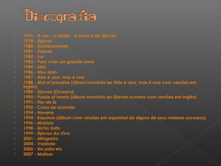  1976 - A voz - o violão - a música de Djavan
 1978 - Djavan
 1980 - Alumbramento
 1981 - Seduzir
 1982 - Luz
 1983 - Para viver um grande amor
 1984 - Lilás
 1986 - Meu lado
 1987 - Não é azul, mas é mar
 1988 - Bird of paradise (álbum homônio ao Não é azul, mas é mar com versões em
inglês)
 1989 - Djavan (Oceano)
 1990 - Puzzle of hearts (álbum homônio ao Djavan oceano com versões em inglês)
 1991 - Flor de lis
 1992 - Coisa de acender
 1994 - Novena
 1994 - Esquinas (álbum com versões em espanhol de alguns de seus maiores sucessos)
 1996 - Malásia
 1998 - Bicho Solto
 1999 - Djavan Ao Vivo
 2001 - Milagreiro
 2004 - Vaidade
 2005 - Na pista etc
 2007 - Matizes
 
 