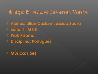  Alunas: Lilian Costa e Jéssica Souza
 Série: 1º M 05
 Prof: Risomar
 Disciplina: Português
 Música: ( Se)
 
