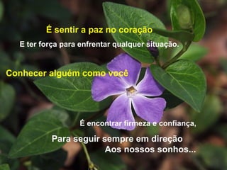 É sentir a paz no coração E ter força para enfrentar qualquer situação. É encontrar firmeza e confiança, Para seguir sempre em direção  Aos nossos sonhos... Conhecer alguém como você 