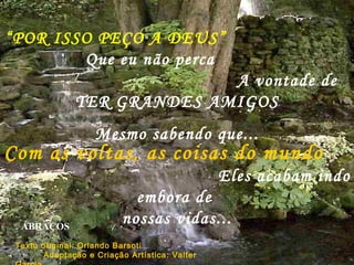 “ POR ISSO PEÇO A DEUS”   Que eu não perca  A vontade de  TER GRANDES AMIGOS Mesmo sabendo que... P Com as voltas, as coisas do mundo   Eles acabam indo embora de  nossas vidas... ABRAÇOS Texto original: Orlando Barsoti  Adaptação e Criação Artística: Valter Garcia.  