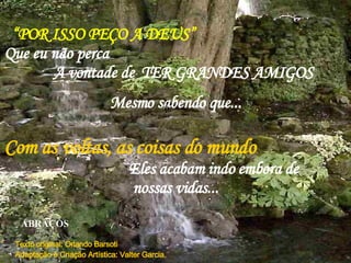 “ POR ISSO PEÇO A DEUS”   Que eu não perca  A vontade de  TER GRANDES AMIGOS Mesmo sabendo que... P Com as voltas, as coisas do mundo   Eles acabam indo embora de  nossas vidas... ABRAÇOS Texto original: Orlando Barsoti  Adaptação e Criação Artística: Valter Garcia.  