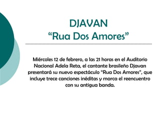 DJAVAN
“Rua Dos Amores”
Miércoles 12 de febrero, a las 21 horas en el Auditorio
Nacional Adela Reta, el cantante brasileño Djavan
presentará su nuevo espectáculo “Rua Dos Amores”, que
incluye trece canciones inéditas y marca el reencuentro
con su antigua banda.

 