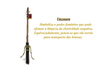Vassoura Simboliza o poder feminino que pode efetuar a limpeza da eletricidade negativa. Equivocadamente, pensa-se que ela servia para transporte das bruxas.   