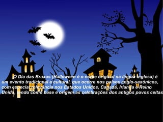 O Dia das Bruxas (Halloween é o nome original na língua inglesa) é um evento tradicional e cultural, que ocorre nos países anglo-saxónicos, com especial relevância nos Estados Unidos, Canadá, Irlanda e Reino Unido, tendo como base e origem as celebrações dos antigos povos celtas. 