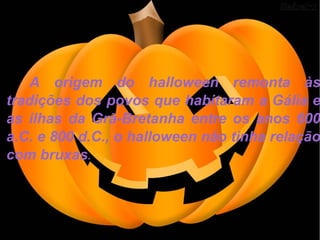 A origem do halloween remonta às tradições dos povos que habitaram a Gália e as ilhas da Grã-Bretanha entre os anos 600 a.C. e 800 d.C., o halloween não tinha relação com bruxas .  