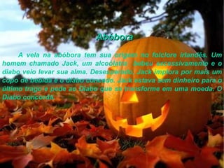 Abóbora A vela na abóbora tem sua origem no folclore irlandês. Um homem chamado Jack, um alcoólatra  bebeu excessivamente e o diabo veio levar sua alma. Desesperado, Jack implora por mais um copo de bebida e o diabo concede. Jack estava sem dinheiro para o último trago e pede ao Diabo que se transforme em uma moeda. O Diabo concorda.  