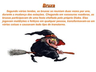 Bruxa Segundo várias lendas, as bruxas se reuniam duas vezes por ano, durante a mudança das estações. Chegando em vassouras voadoras, as bruxas participavam de uma festa chefiada pelo próprio Diabo. Elas jogavam maldições e feitiços em qualquer pessoa, transformavam-se em várias coisas e causavam todo tipo de transtorno.   