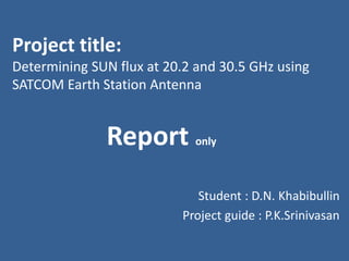 Project title:
Determining SUN flux at 20.2 and 30.5 GHz using
SATCOM Earth Station Antenna

Report only
Student : D.N. Khabibullin
Project guide : P.K.Srinivasan

 