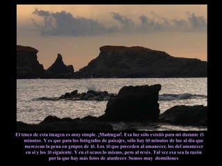 El truco de esta imagen es muy simple. ¡Madrugar!. Esa luz sólo existió para mí durante 15 minutos. Y es que para los fotógrafos de paisajes, sólo hay 60 minutos de luz al día que merezcan la pena en grupos de 10. Los 10 que preceden al amanecer, los del amanecer en si y los 10 siguiente. Y en el ocaso lo mismo, pero al revés. Tal vez esa sea la razón por la que hay más fotos de atardecer. Somos muy  dormilones 