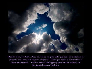 ¡Bonita foto! ¿verdad?... Pues no. Tiene un gran fallo que pone en evidencia la precaria economía del objetivo empleado. ¿Veis que desde el sol irradian 6 rayos hacia fuera?.... Cerré a tope el diafragma y esas son su huellas. Un hexágono bastante molesto. 