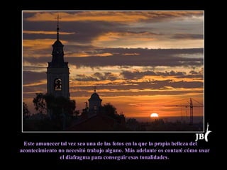 Este amanecer tal vez sea una de las fotos en la que la propia belleza del acontecimiento no necesitó trabajo alguno. Más adelante os contaré cómo usar el diafragma para conseguir esas tonalidades. 