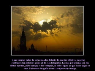 Unas simples gafas de sol colocadas delante de nuestro objetivo, generan contrastes tan intensos como el de esta fotografía. Lo más profesional son los filtros neutros, pero aunque te los compres, lo más seguro es que te los dejes en casa. Por suerte las gafas de sol siempre van contigo. 