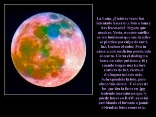 La Luna. ¿Cuántas veces has intentado hacer una foto a luna y has fracasado?. Seguro que muchas. Verás, nuestro satélite es tan luminoso que sus detalles se pierden por culpa de tanta luz. Incluso el color. Pon tu cámara con medición ponderada al centro. Cierra el diafragma hasta un valor próximo a 18 y cuando tengas una lectura correcta de luz, cierra el diafragma todavía más. Subexpondrás la foto, pero obtendrás detalle. Y si eres de los que tira la fotos en .jpg teniendo una cámara que lo puede hacer en RAW, ya estás cambiando el formato o jamás obtendrás fotos como esta. 