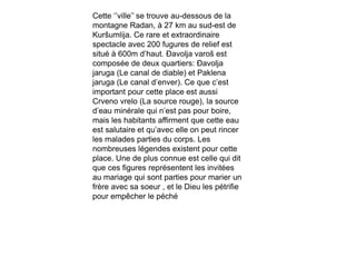 Cette ‘’ville’’ se trouve au-dessous de la
montagne Radan, à 27 km au sud-est de
Kuršumlija. Ce rare et extraordinaire
spectacle avec 200 fugures de relief est
situé à 600m d’haut. Đavolja varoš est
composée de deux quartiers: Đavolja
jaruga (Le canal de diable) et Paklena
jaruga (Le canal d’enver). Ce que c’est
important pour cette place est aussi
Crveno vrelo (La source rouge), la source
d’eau minérale qui n’est pas pour boire,
mais les habitants affirment que cette eau
est salutaire et qu’avec elle on peut rincer
les malades parties du corps. Les
nombreuses légendes existent pour cette
place. Une de plus connue est celle qui dit
que ces figures représentent les invitées
au mariage qui sont parties pour marier un
frère avec sa soeur , et le Dieu les pétrifie
pour empêcher le péché
 