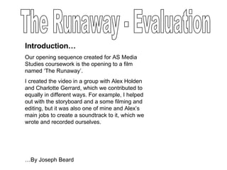 The Runaway - Evaluation Introduction… Our opening sequence created for AS Media Studies coursework is the opening to a film named ‘The Runaway’.  I created the video in a group with Alex Holden and Charlotte Gerrard, which we contributed to equally in different ways. For example, I helped out with the storyboard and a some filming and editing, but it was also one of mine and Alex’s main jobs to create a soundtrack to it, which we wrote and recorded ourselves. … By Joseph Beard  