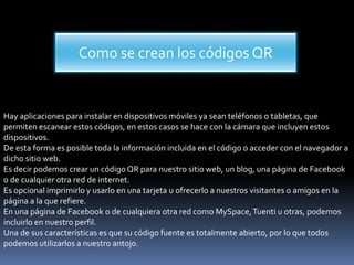 Como se crean los códigos QR

Hay aplicaciones para instalar en dispositivos móviles ya sean teléfonos o tabletas, que
permiten escanear estos códigos, en estos casos se hace con la cámara que incluyen estos
dispositivos.
De esta forma es posible toda la información incluida en el código o acceder con el navegador a
dicho sitio web.
Es decir podemos crear un código QR para nuestro sitio web, un blog, una página de Facebook
o de cualquier otra red de internet.
Es opcional imprimirlo y usarlo en una tarjeta u ofrecerlo a nuestros visitantes o amigos en la
página a la que refiere.
En una página de Facebook o de cualquiera otra red como MySpace, Tuenti u otras, podemos
incluirlo en nuestro perfil.
Una de sus características es que su código fuente es totalmente abierto, por lo que todos
podemos utilizarlos a nuestro antojo.

 