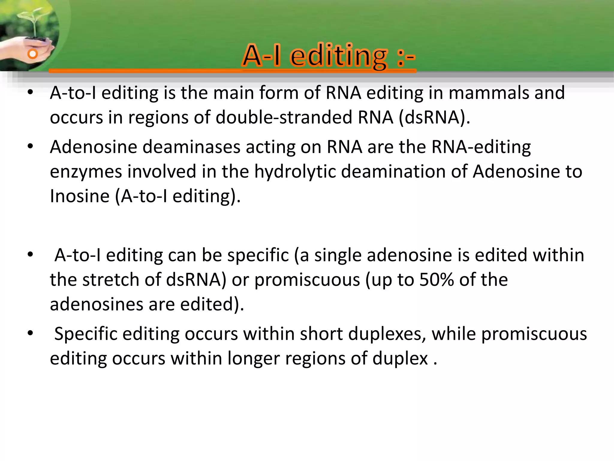 • A-to-I editing is the main form of RNA editing in mammals and
occurs in regions of double-stranded RNA (dsRNA).
• Adenosine deaminases acting on RNA are the RNA-editing
enzymes involved in the hydrolytic deamination of Adenosine to
Inosine (A-to-I editing).
• A-to-I editing can be specific (a single adenosine is edited within
the stretch of dsRNA) or promiscuous (up to 50% of the
adenosines are edited).
• Specific editing occurs within short duplexes, while promiscuous
editing occurs within longer regions of duplex .
 