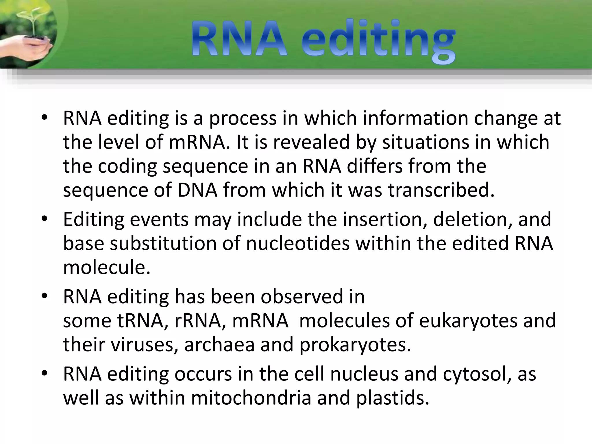 • RNA editing is a process in which information change at
the level of mRNA. It is revealed by situations in which
the coding sequence in an RNA differs from the
sequence of DNA from which it was transcribed.
• Editing events may include the insertion, deletion, and
base substitution of nucleotides within the edited RNA
molecule.
• RNA editing has been observed in
some tRNA, rRNA, mRNA molecules of eukaryotes and
their viruses, archaea and prokaryotes.
• RNA editing occurs in the cell nucleus and cytosol, as
well as within mitochondria and plastids.
 
