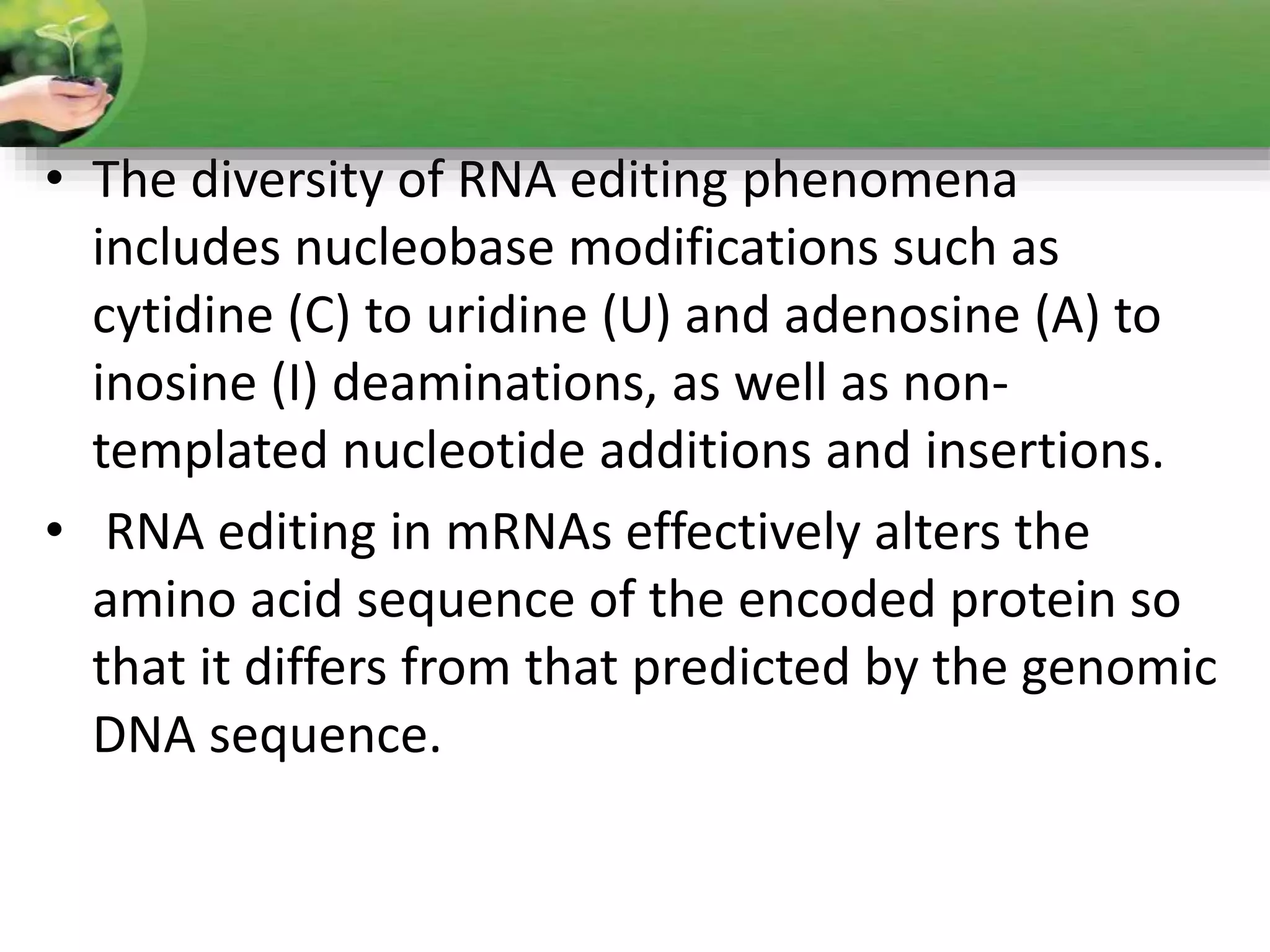 • The diversity of RNA editing phenomena
includes nucleobase modifications such as
cytidine (C) to uridine (U) and adenosine (A) to
inosine (I) deaminations, as well as non-
templated nucleotide additions and insertions.
• RNA editing in mRNAs effectively alters the
amino acid sequence of the encoded protein so
that it differs from that predicted by the genomic
DNA sequence.
 